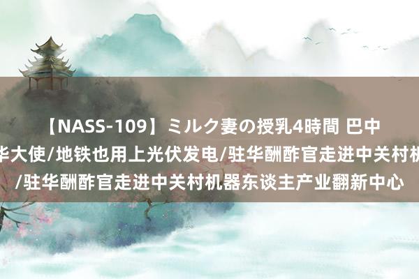 【NASS-109】ミルク妻の授乳4時間 巴中特快：专访巴基斯坦驻华大使/地铁也用上光伏发电/驻华酬酢官走进中关村机器东谈主产业翻新中心