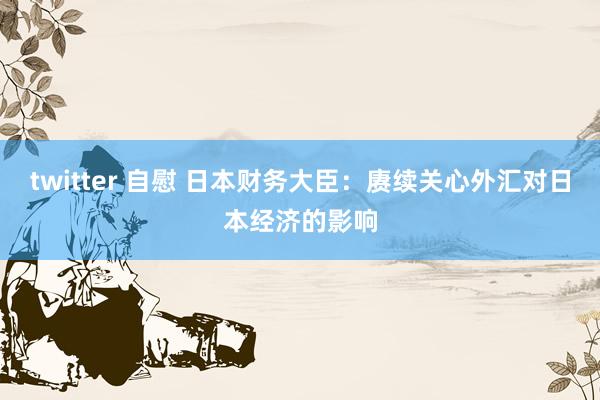 twitter 自慰 日本财务大臣：赓续关心外汇对日本经济的影响