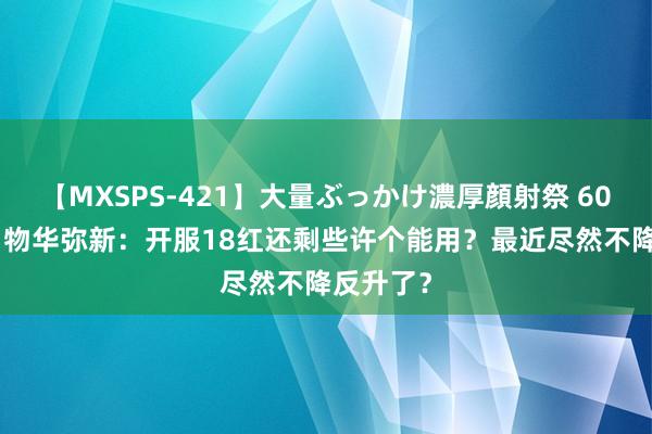 【MXSPS-421】大量ぶっかけ濃厚顔射祭 60人5時間 物华弥新：开服18红还剩些许个能用？最近尽然不降反升了？