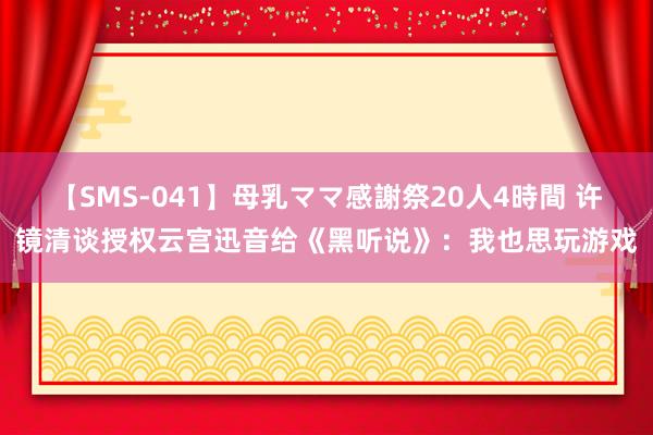 【SMS-041】母乳ママ感謝祭20人4時間 许镜清谈授权云宫迅音给《黑听说》：我也思玩游戏